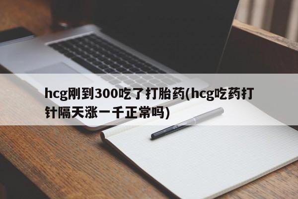 流产药货到付款hcg刚到300吃了打胎药(hcg吃药打针隔天涨一千正常吗)