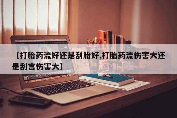 流产药货到付款【打胎药流好还是刮胎好,打胎药流伤害大还是刮宫伤害大】