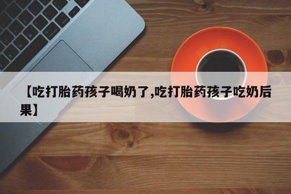 流产药货到付款【吃打胎药孩子喝奶了,吃打胎药孩子吃奶后果】
