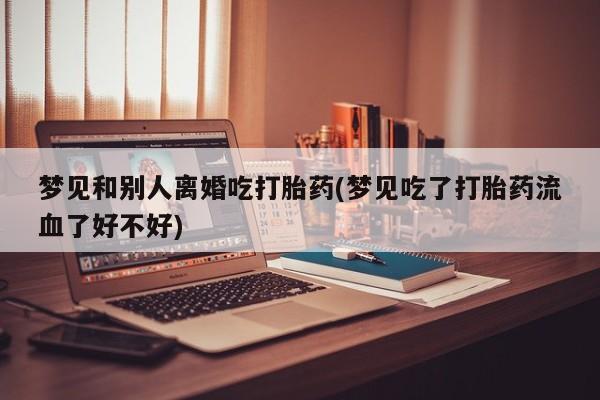 流产药货到付款梦见和别人离婚吃打胎药(梦见吃了打胎药流血了好不好)