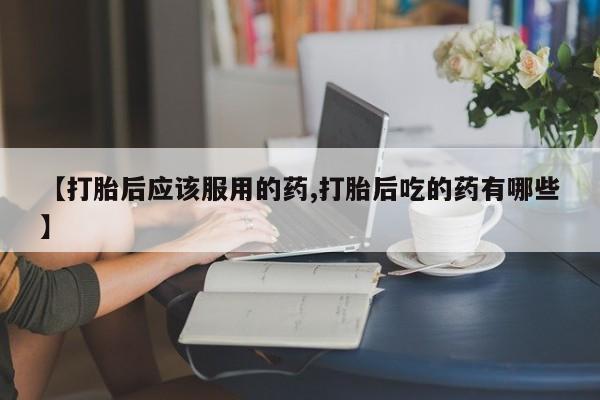 流产药货到付款【打胎后应该服用的药,打胎后吃的药有哪些】