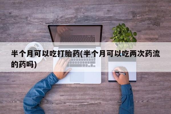 流产药货到付款半个月可以吃打胎药(半个月可以吃两次药流的药吗)