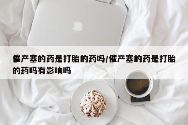 流产药货到付款催产塞的药是打胎的药吗/催产塞的药是打胎的药吗有影响吗
