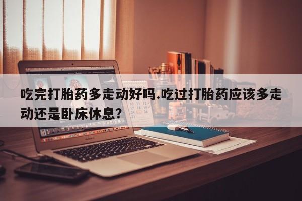 流产药货到付款吃完打胎药多走动好吗.吃过打胎药应该多走动还是卧床休息？