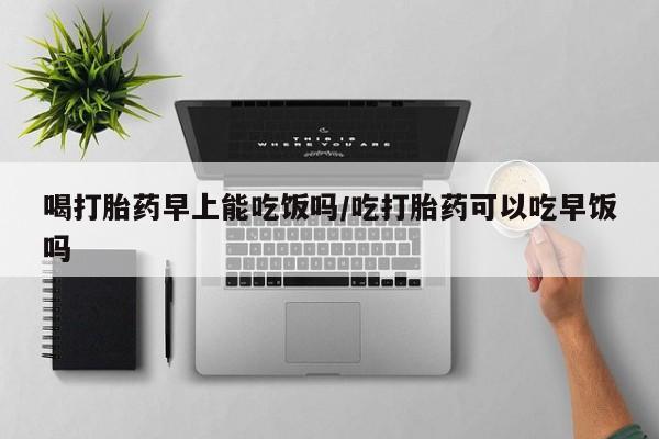 流产药货到付款喝打胎药早上能吃饭吗/吃打胎药可以吃早饭吗