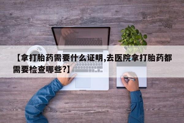流产药货到付款【拿打胎药需要什么证明,去医院拿打胎药都需要检查哪些?】