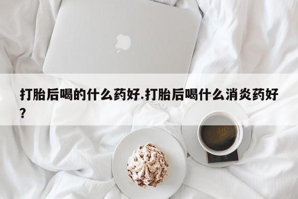 流产药货到付款打胎后喝的什么药好.打胎后喝什么消炎药好？