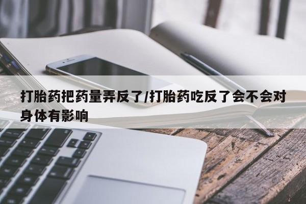 流产药货到付款打胎药把药量弄反了/打胎药吃反了会不会对身体有影响