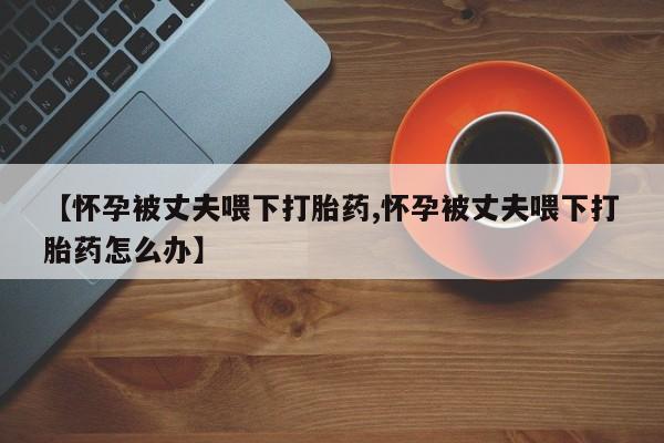 流产药货到付款【怀孕被丈夫喂下打胎药,怀孕被丈夫喂下打胎药怎么办】
