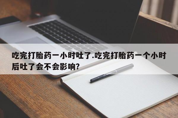 流产药货到付款吃完打胎药一小时吐了.吃完打胎药一个小时后吐了会不会影响？