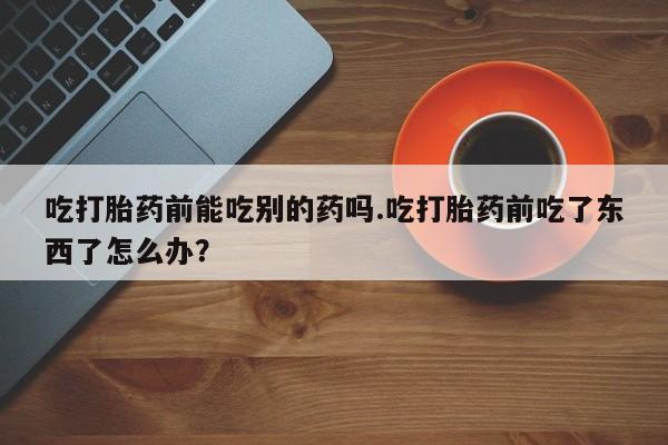 流产药货到付款吃打胎药前能吃别的药吗.吃打胎药前吃了东西了怎么办？