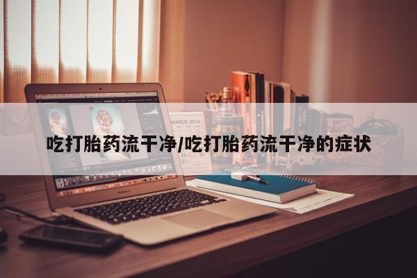 流产药货到付款吃打胎药流干净/吃打胎药流干净的症状