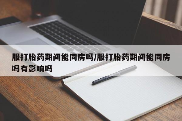 流产药货到付款服打胎药期间能同房吗/服打胎药期间能同房吗有影响吗