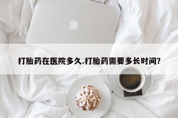 流产药货到付款打胎药在医院多久.打胎药需要多长时间？