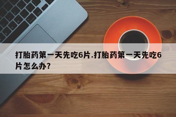 流产药货到付款打胎药第一天先吃6片.打胎药第一天先吃6片怎么办？