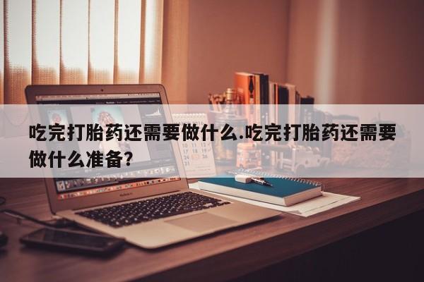 流产药货到付款吃完打胎药还需要做什么.吃完打胎药还需要做什么准备？