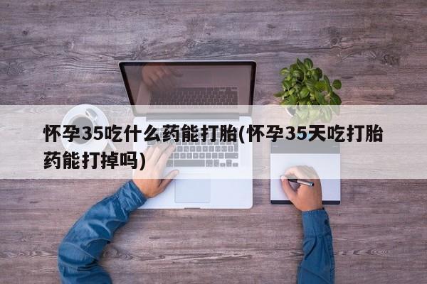 流产药货到付款怀孕35吃什么药能打胎(怀孕35天吃打胎药能打掉吗)
