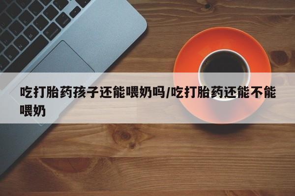流产药货到付款吃打胎药孩子还能喂奶吗/吃打胎药还能不能喂奶