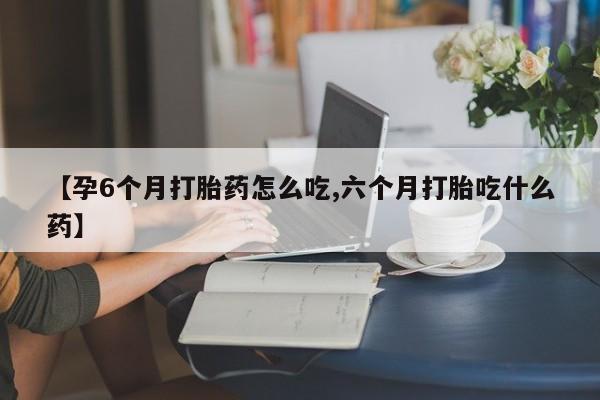 流产药货到付款【孕6个月打胎药怎么吃,六个月打胎吃什么药】