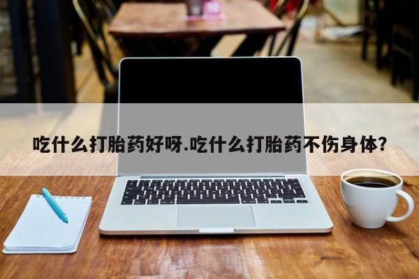 流产药货到付款吃什么打胎药好呀.吃什么打胎药不伤身体？