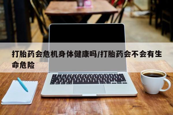 流产药货到付款打胎药会危机身体健康吗/打胎药会不会有生命危险