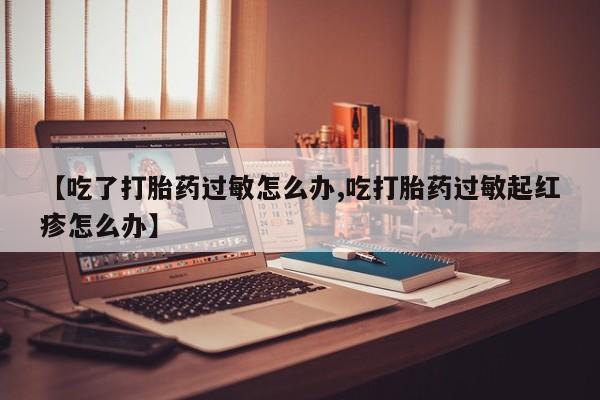 流产药货到付款【吃了打胎药过敏怎么办,吃打胎药过敏起红疹怎么办】