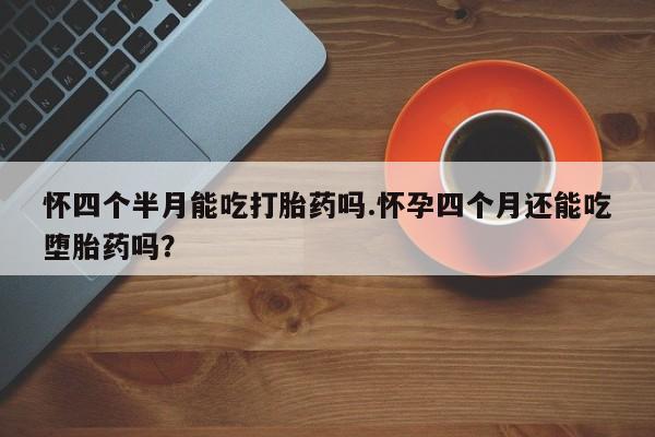 流产药货到付款怀四个半月能吃打胎药吗.怀孕四个月还能吃堕胎药吗？