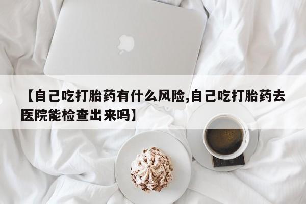流产药货到付款【自己吃打胎药有什么风险,自己吃打胎药去医院能检查出来吗】