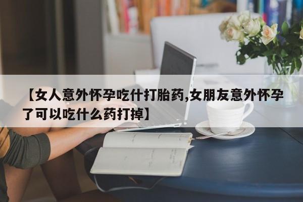 流产药货到付款【女人意外怀孕吃什打胎药,女朋友意外怀孕了可以吃什么药打掉】