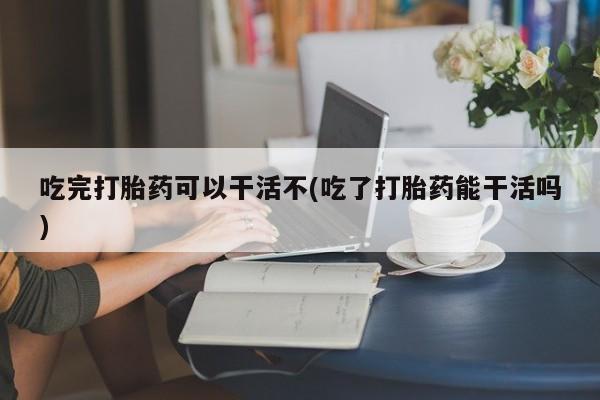 流产药货到付款吃完打胎药可以干活不(吃了打胎药能干活吗)