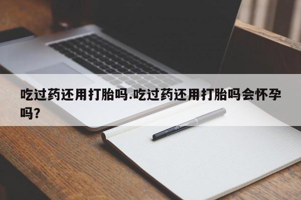 流产药货到付款吃过药还用打胎吗.吃过药还用打胎吗会怀孕吗？
