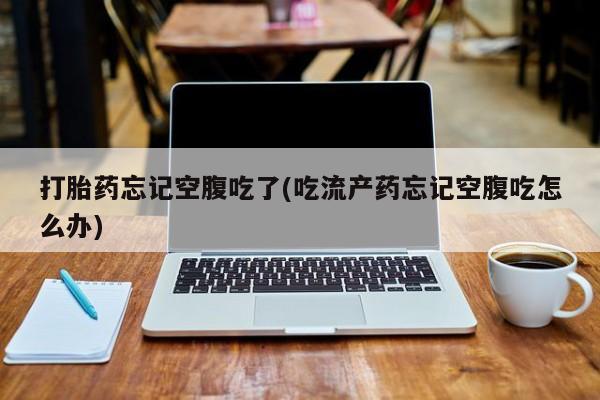 流产药货到付款打胎药忘记空腹吃了(吃流产药忘记空腹吃怎么办)