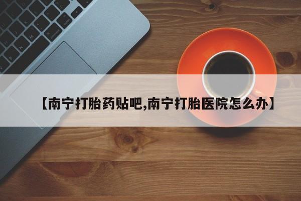 流产药货到付款【南宁打胎药贴吧,南宁打胎医院怎么办】