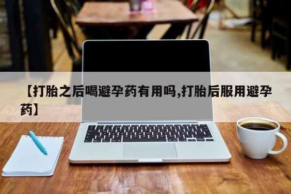 流产药货到付款【打胎之后喝避孕药有用吗,打胎后服用避孕药】