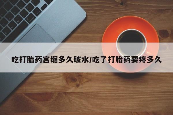 流产药货到付款吃打胎药宫缩多久破水/吃了打胎药要疼多久