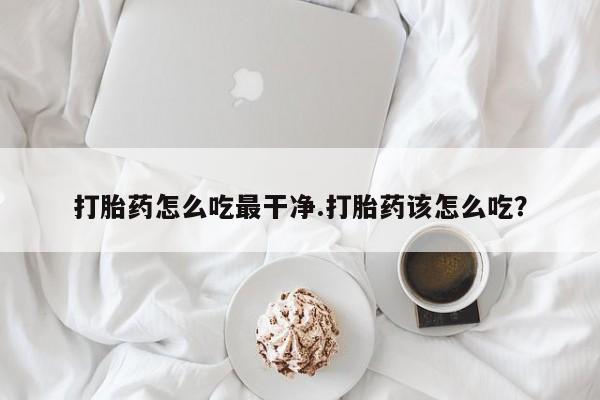 流产药货到付款打胎药怎么吃最干净.打胎药该怎么吃？