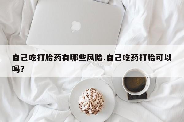 流产药货到付款自己吃打胎药有哪些风险.自己吃药打胎可以吗？