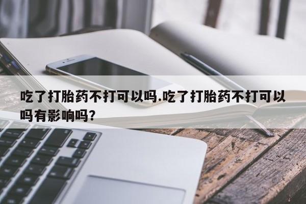 流产药货到付款吃了打胎药不打可以吗.吃了打胎药不打可以吗有影响吗？