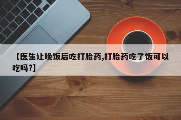 流产药货到付款【医生让晚饭后吃打胎药,打胎药吃了饭可以吃吗?】