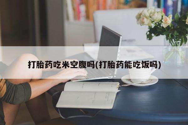 流产药货到付款打胎药吃米空腹吗(打胎药能吃饭吗)