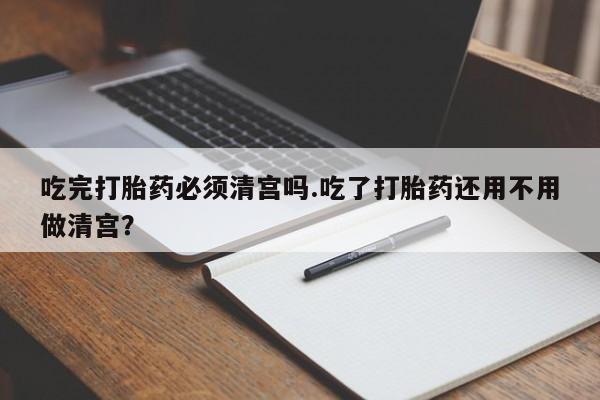 流产药货到付款吃完打胎药必须清宫吗.吃了打胎药还用不用做清宫？