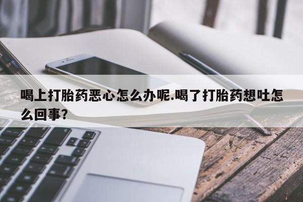 流产药货到付款喝上打胎药恶心怎么办呢.喝了打胎药想吐怎么回事？