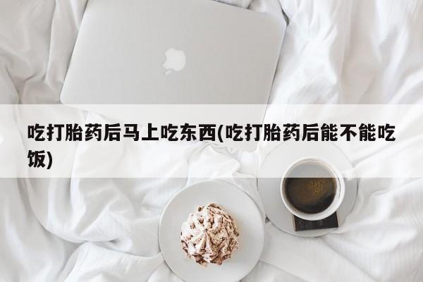 流产药货到付款吃打胎药后马上吃东西(吃打胎药后能不能吃饭)