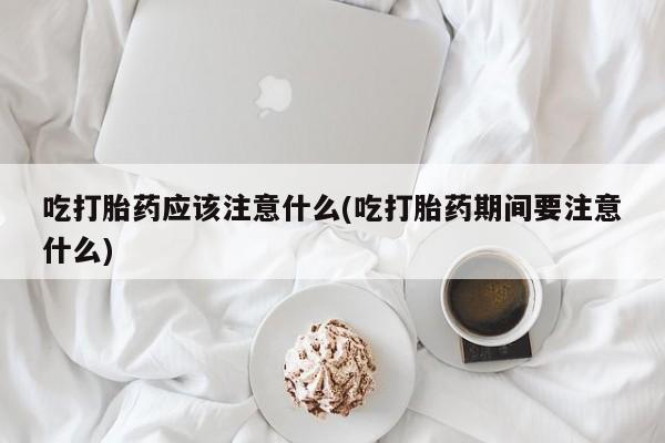 流产药货到付款吃打胎药应该注意什么(吃打胎药期间要注意什么)