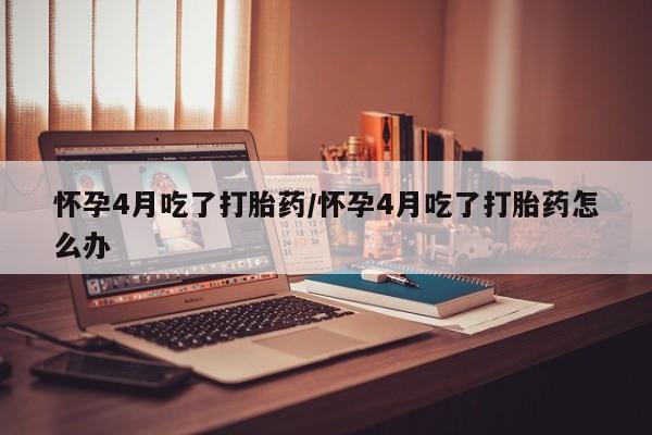 流产药货到付款怀孕4月吃了打胎药/怀孕4月吃了打胎药怎么办