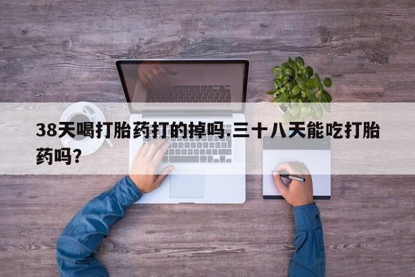 流产药货到付款38天喝打胎药打的掉吗.三十八天能吃打胎药吗？