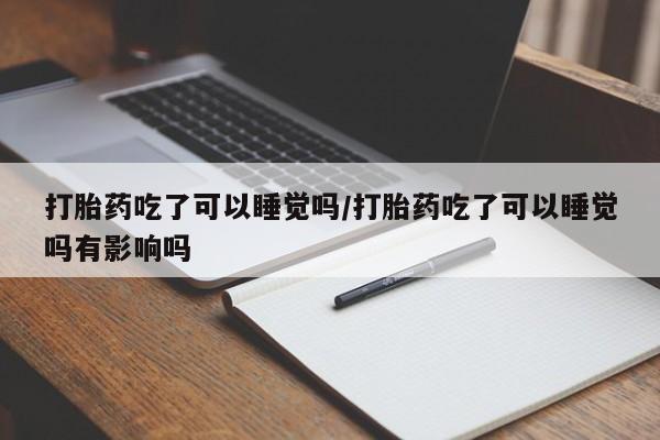 流产药货到付款打胎药吃了可以睡觉吗/打胎药吃了可以睡觉吗有影响吗