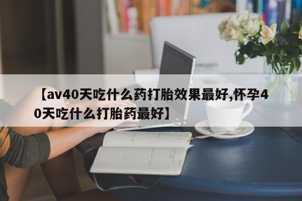 流产药货到付款【av40天吃什么药打胎效果最好,怀孕40天吃什么打胎药最好】