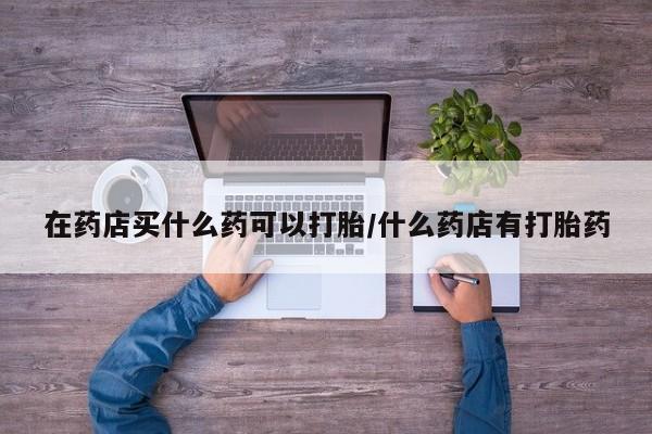 流产药货到付款在药店买什么药可以打胎/什么药店有打胎药