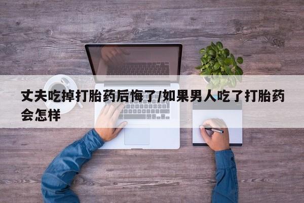 流产药货到付款丈夫吃掉打胎药后悔了/如果男人吃了打胎药会怎样